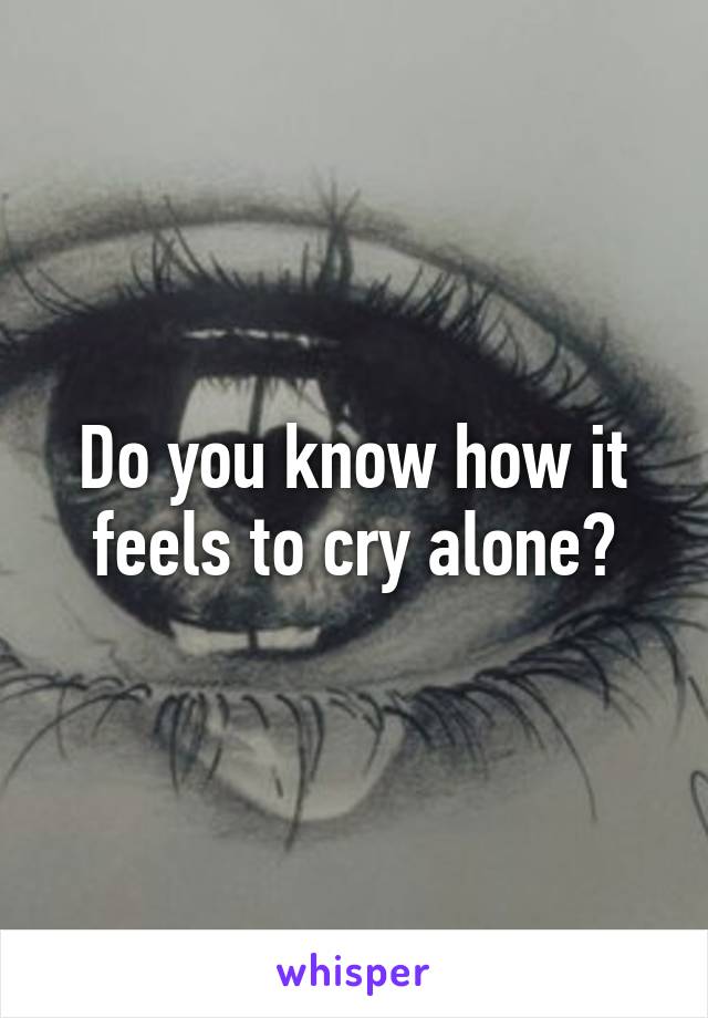 Do you know how it feels to cry alone?