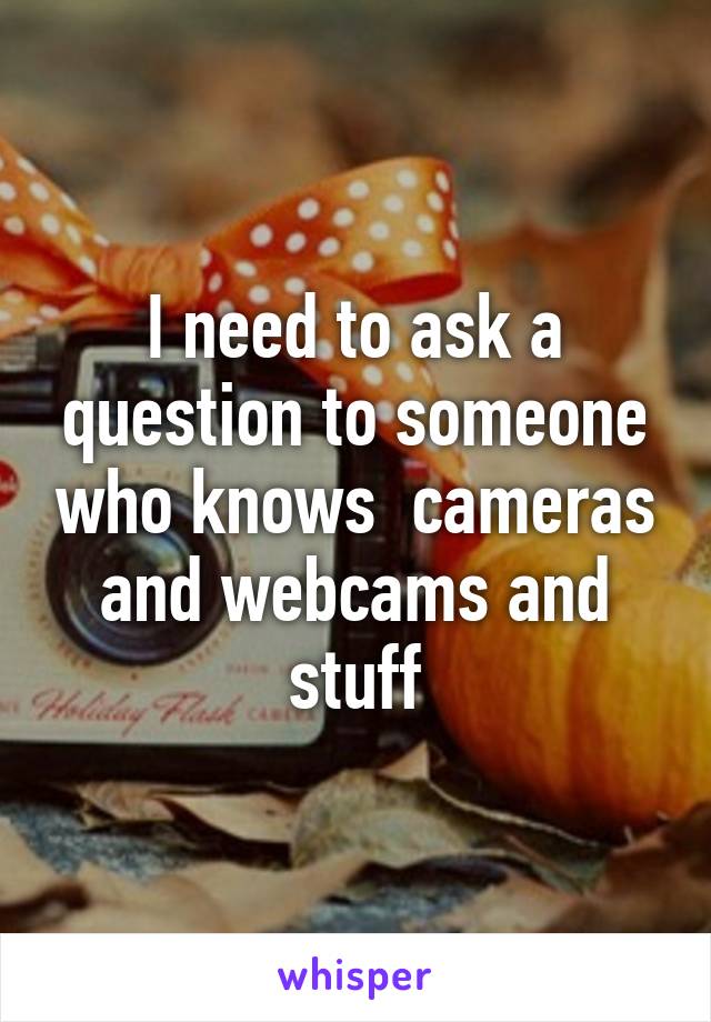 I need to ask a question to someone who knows  cameras and webcams and stuff