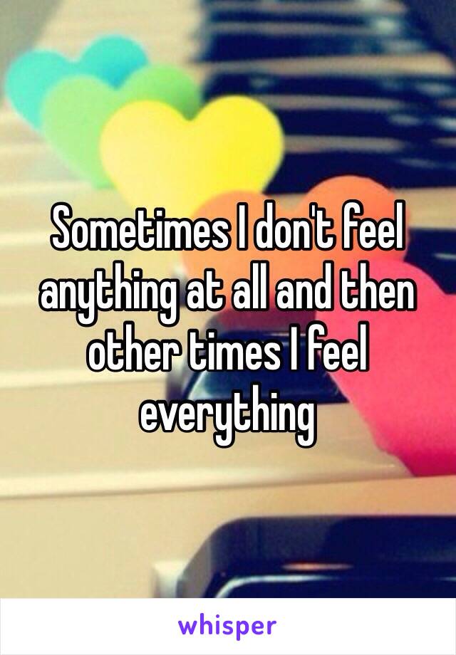 Sometimes I don't feel anything at all and then other times I feel everything 