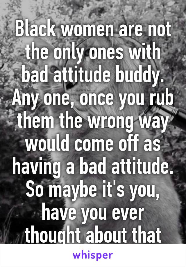 Black women are not the only ones with bad attitude buddy. Any one, once you rub them the wrong way would come off as having a bad attitude. So maybe it's you, have you ever thought about that