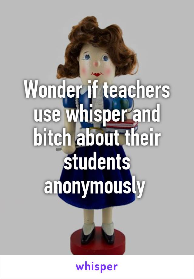 Wonder if teachers use whisper and bitch about their students anonymously 