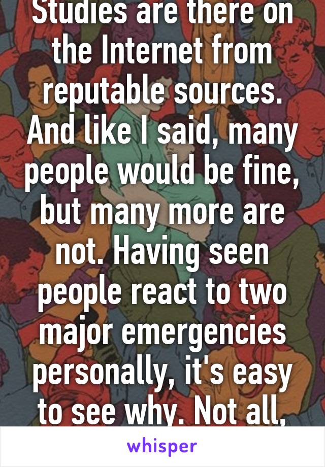 Studies are there on the Internet from reputable sources. And like I said, many people would be fine, but many more are not. Having seen people react to two major emergencies personally, it's easy to see why. Not all, many