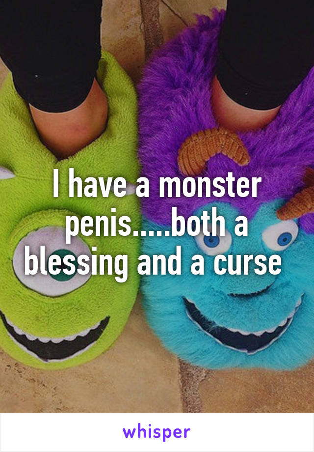 I have a monster penis.....both a blessing and a curse 