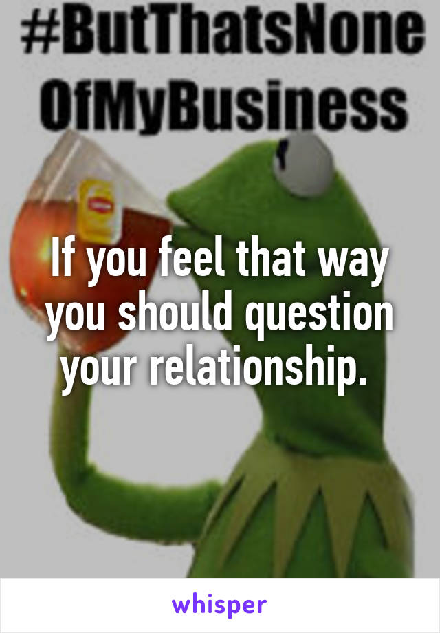 If you feel that way you should question your relationship. 