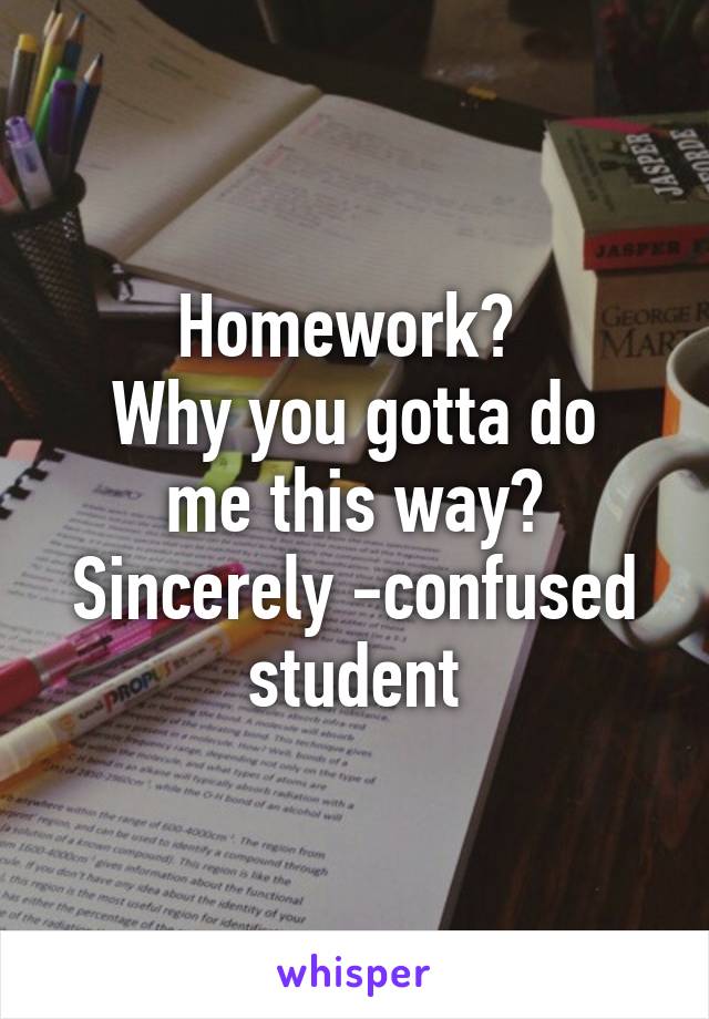 Homework? 
Why you gotta do me this way?
Sincerely -confused student