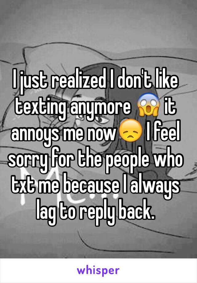 I just realized I don't like texting anymore 😱 it annoys me now😞 I feel sorry for the people who txt me because I always lag to reply back. 