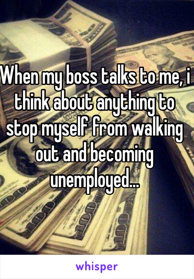 When my boss talks to me, i think about anything to stop myself from walking out and becoming unemployed... 