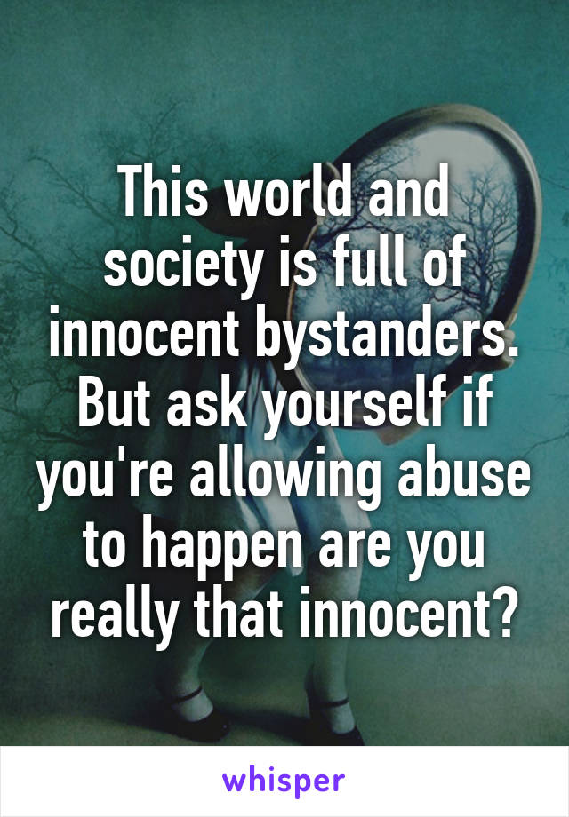 This world and society is full of innocent bystanders. But ask yourself if you're allowing abuse to happen are you really that innocent?