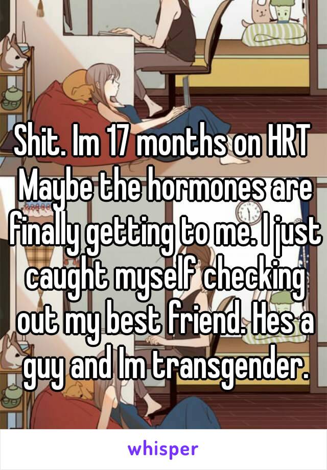 Shit. Im 17 months on HRT Maybe the hormones are finally getting to me. I just caught myself checking out my best friend. Hes a guy and Im transgender.