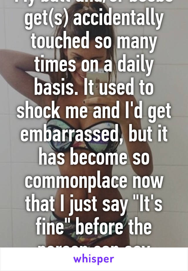 My butt and/or boobs get(s) accidentally touched so many times on a daily basis. It used to shock me and I'd get embarrassed, but it has become so commonplace now that I just say "It's fine" before the person can say anything 