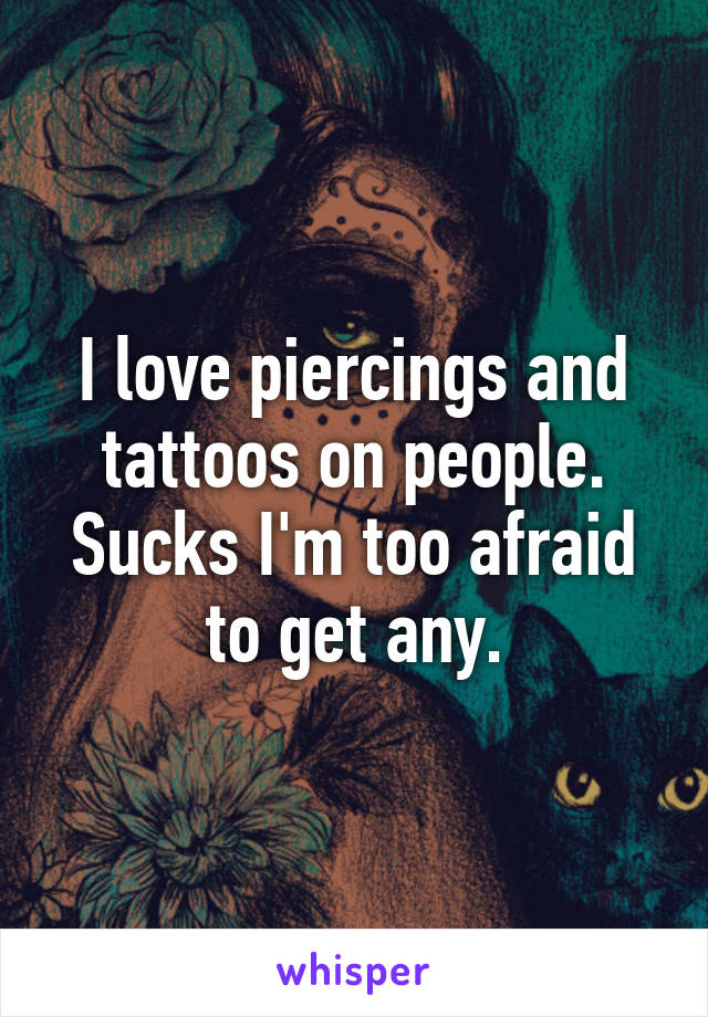 I love piercings and tattoos on people. Sucks I'm too afraid to get any.