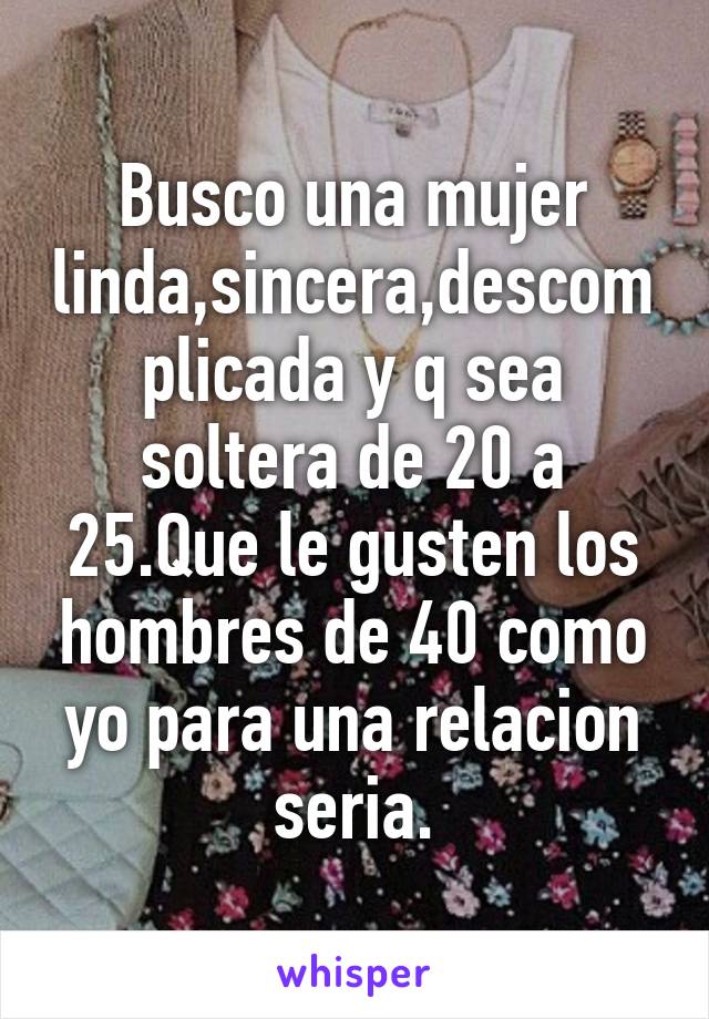 Busco una mujer linda,sincera,descomplicada y q sea soltera de 20 a 25.Que le gusten los hombres de 40 como yo para una relacion seria.