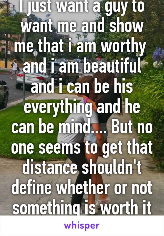 I just want a guy to want me and show me that i am worthy  and i am beautiful and i can be his everything and he can be mind.... But no one seems to get that distance shouldn't define whether or not something is worth it 