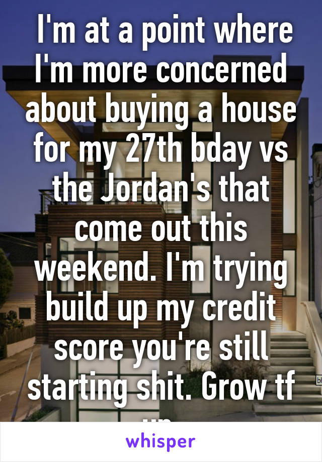  I'm at a point where I'm more concerned about buying a house for my 27th bday vs the Jordan's that come out this weekend. I'm trying build up my credit score you're still starting shit. Grow tf up.