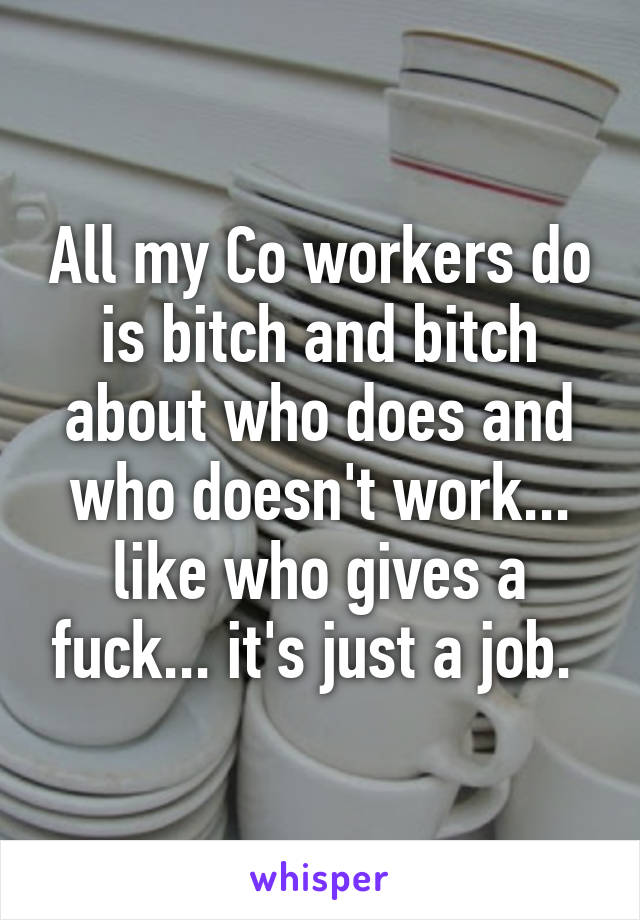 All my Co workers do is bitch and bitch about who does and who doesn't work... like who gives a fuck... it's just a job. 