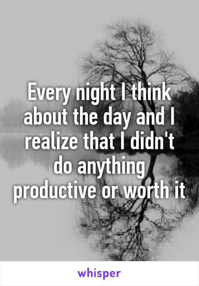 Every night I think about the day and I realize that I didn't do anything productive or worth it