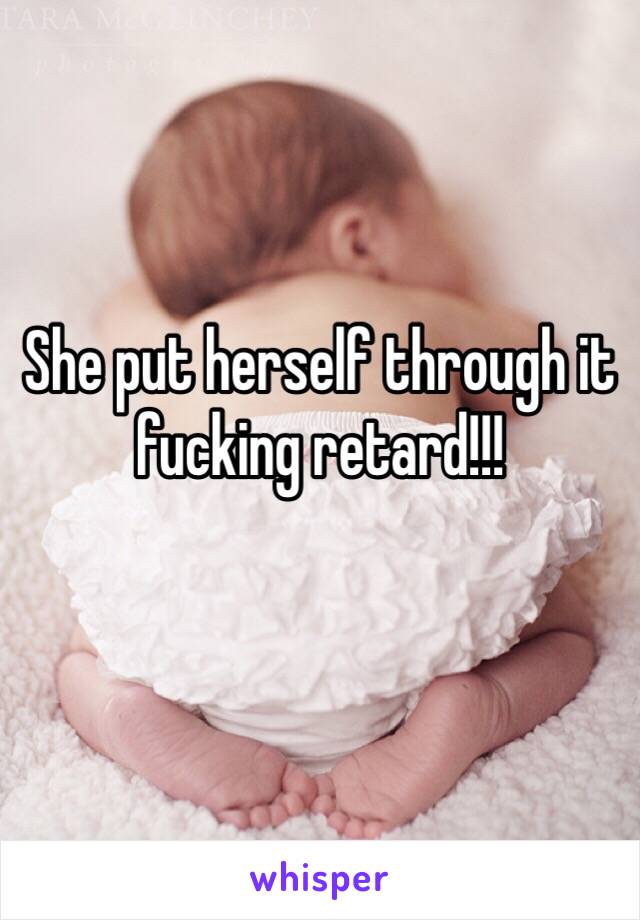 She put herself through it fucking retard!!!
