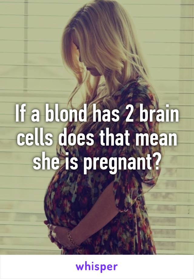 If a blond has 2 brain cells does that mean she is pregnant?