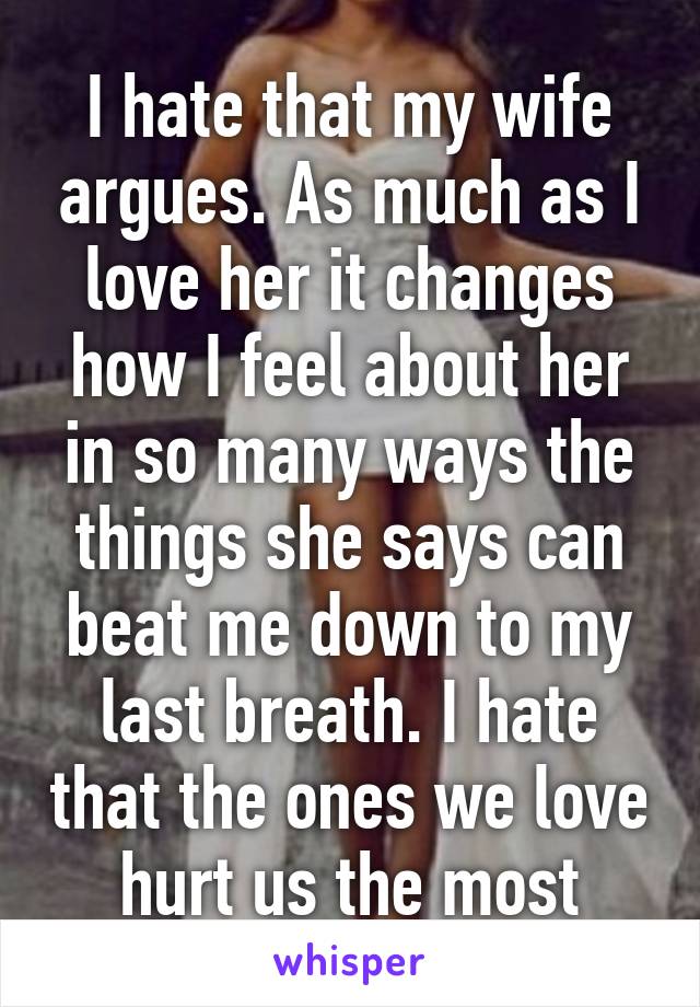 I hate that my wife argues. As much as I love her it changes how I feel about her in so many ways the things she says can beat me down to my last breath. I hate that the ones we love hurt us the most