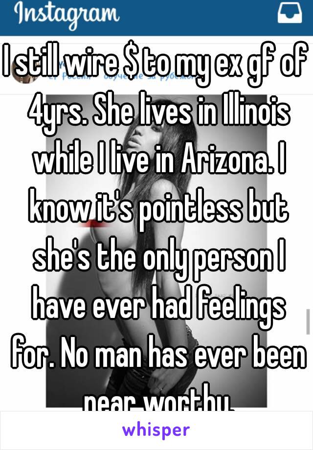 I still wire $ to my ex gf of 4yrs. She lives in Illinois while I live in Arizona. I know it's pointless but she's the only person I have ever had feelings for. No man has ever been near worthy.