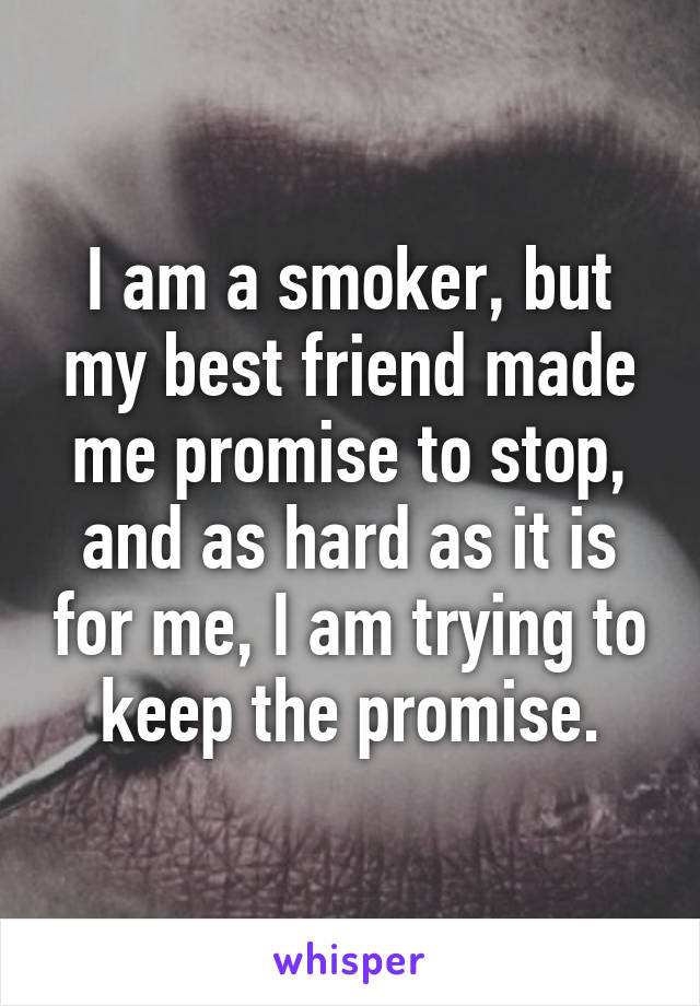 I am a smoker, but my best friend made me promise to stop, and as hard as it is for me, I am trying to keep the promise.