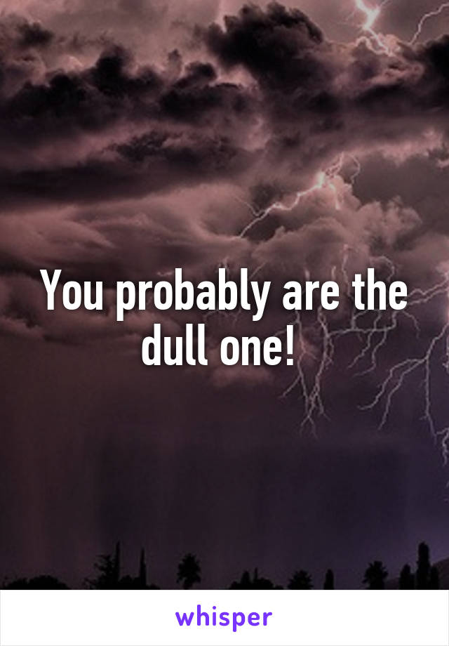 You probably are the dull one! 