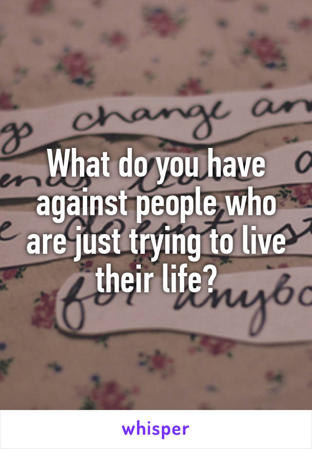 What do you have against people who are just trying to live their life?