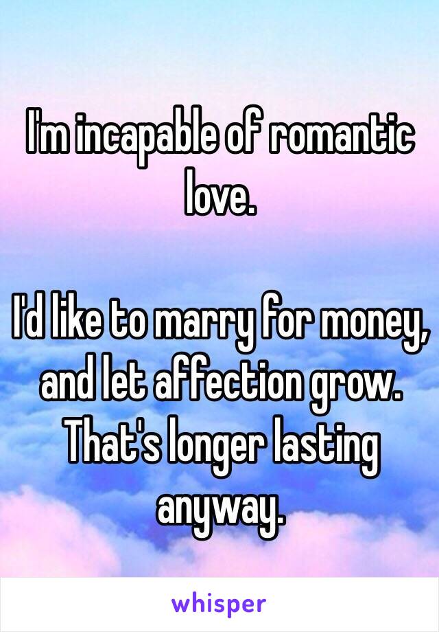 I'm incapable of romantic love.

I'd like to marry for money, and let affection grow. That's longer lasting anyway.