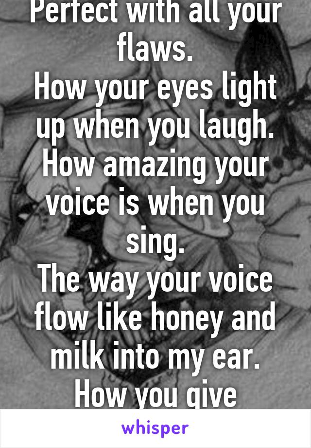 Perfect with all your flaws.
How your eyes light up when you laugh.
How amazing your voice is when you sing.
The way your voice flow like honey and milk into my ear.
How you give butterflies.