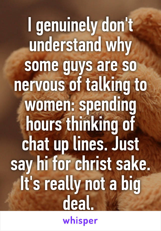 I genuinely don't understand why some guys are so nervous of talking to women: spending hours thinking of chat up lines. Just say hi for christ sake. It's really not a big deal. 