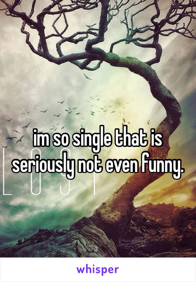 
im so single that is seriously not even funny. 