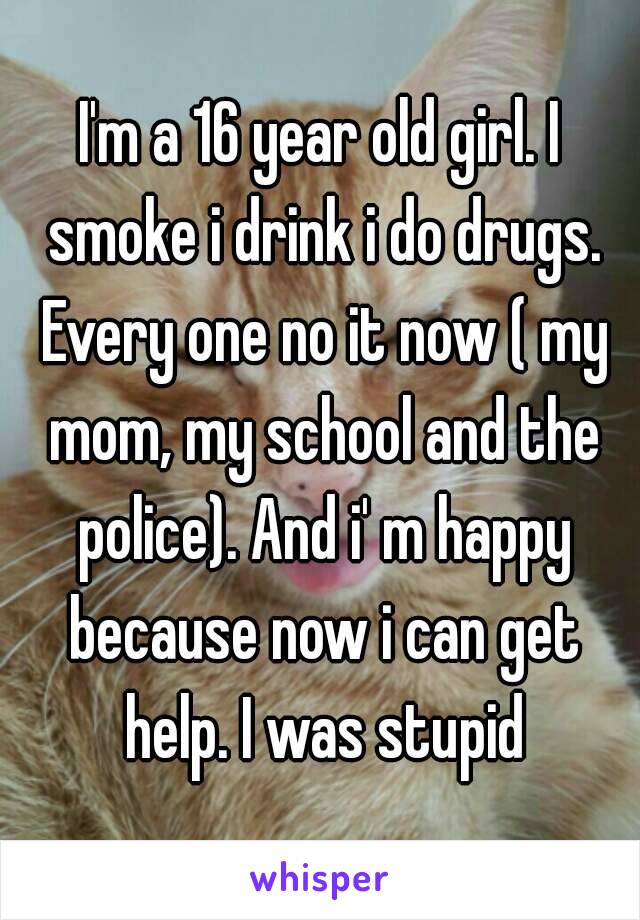 I'm a 16 year old girl. I smoke i drink i do drugs. Every one no it now ( my mom, my school and the police). And i' m happy because now i can get help. I was stupid