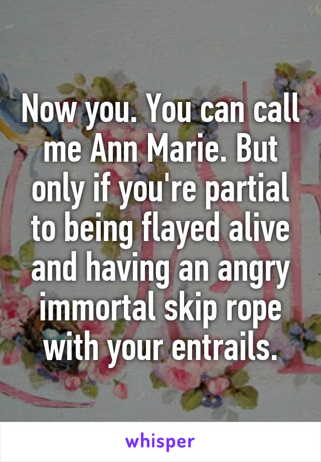 Now you. You can call me Ann Marie. But only if you're partial to being flayed alive and having an angry immortal skip rope with your entrails.