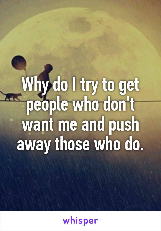 Why do I try to get people who don't want me and push away those who do.