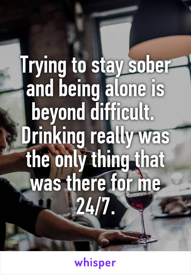 Trying to stay sober and being alone is beyond difficult.  Drinking really was the only thing that was there for me 24/7.