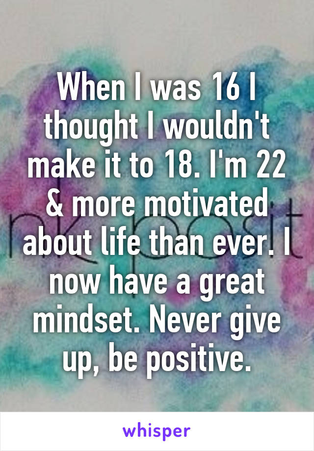 When I was 16 I thought I wouldn't make it to 18. I'm 22 & more motivated about life than ever. I now have a great mindset. Never give up, be positive.