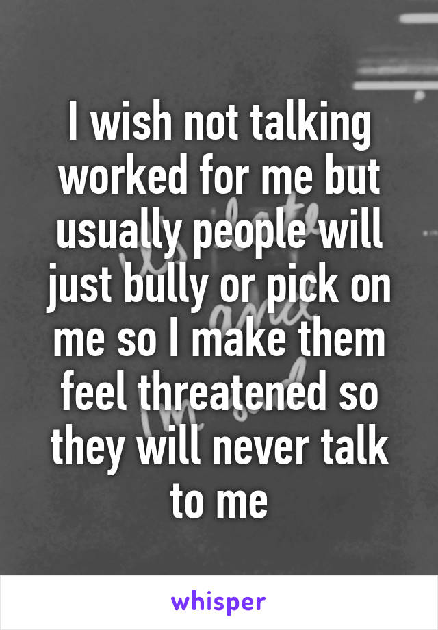 I wish not talking worked for me but usually people will just bully or pick on me so I make them feel threatened so they will never talk to me