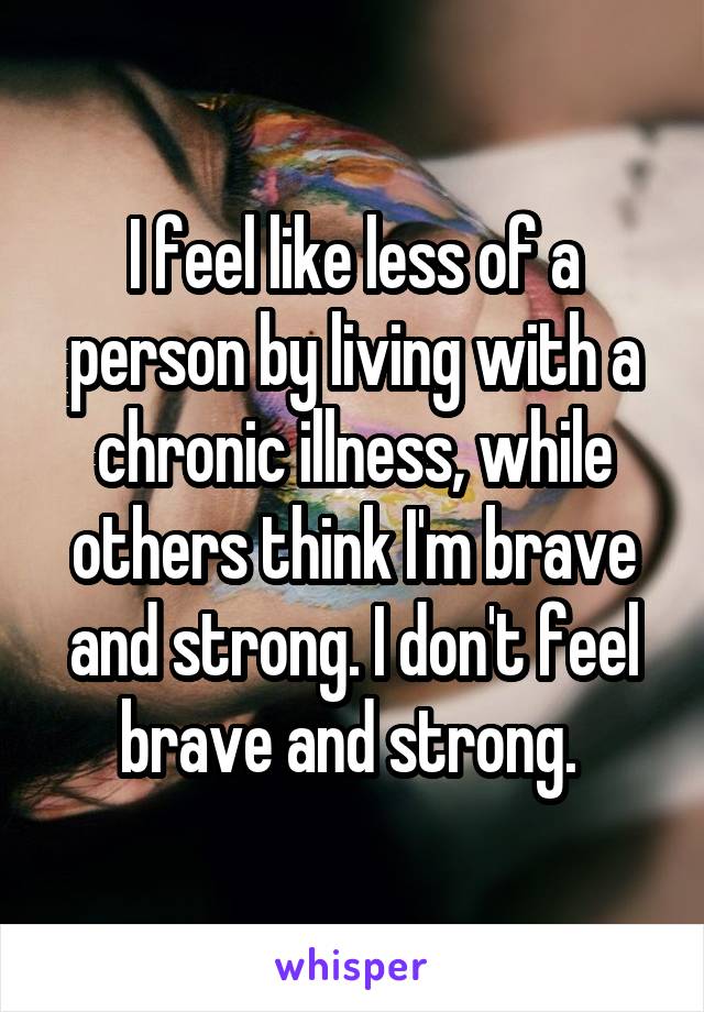 I feel like less of a person by living with a chronic illness, while others think I'm brave and strong. I don't feel brave and strong. 