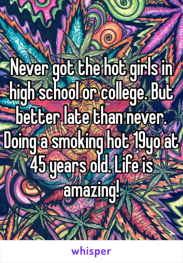 Never got the hot girls in high school or college. But better late than never. Doing a smoking hot 19yo at 45 years old. Life is amazing!