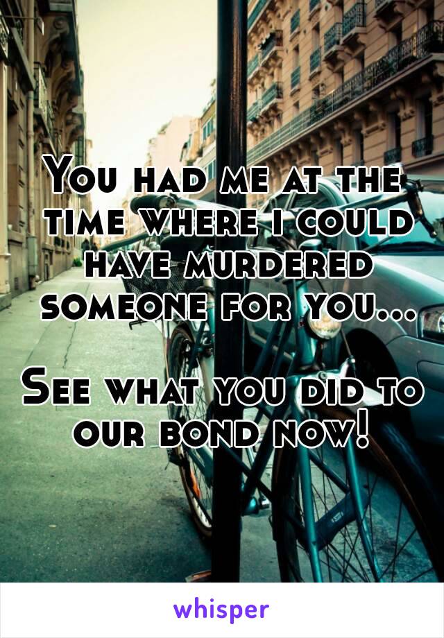 You had me at the time where i could have murdered someone for you...  
See what you did to our bond now! 