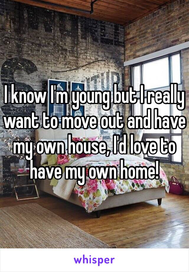 I know I'm young but I really want to move out and have my own house, I'd love to have my own home!