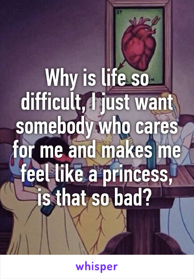 Why is life so difficult, I just want somebody who cares for me and makes me feel like a princess, is that so bad? 