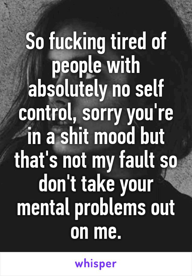 So fucking tired of people with absolutely no self control, sorry you're in a shit mood but that's not my fault so don't take your mental problems out on me.