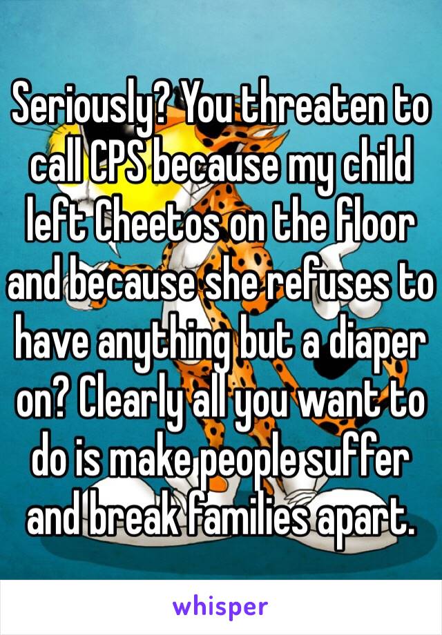 Seriously? You threaten to call CPS because my child left Cheetos on the floor and because she refuses to have anything but a diaper on? Clearly all you want to do is make people suffer and break families apart.