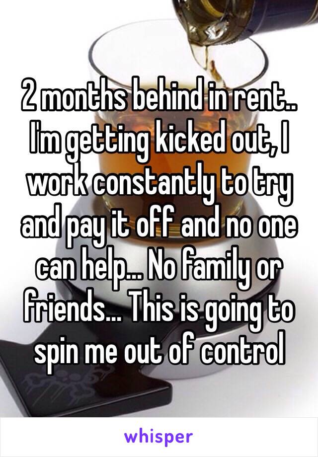 2 months behind in rent.. I'm getting kicked out, I work constantly to try and pay it off and no one can help... No family or friends... This is going to spin me out of control 