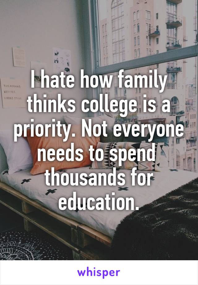 I hate how family thinks college is a priority. Not everyone needs to spend 
thousands for education.