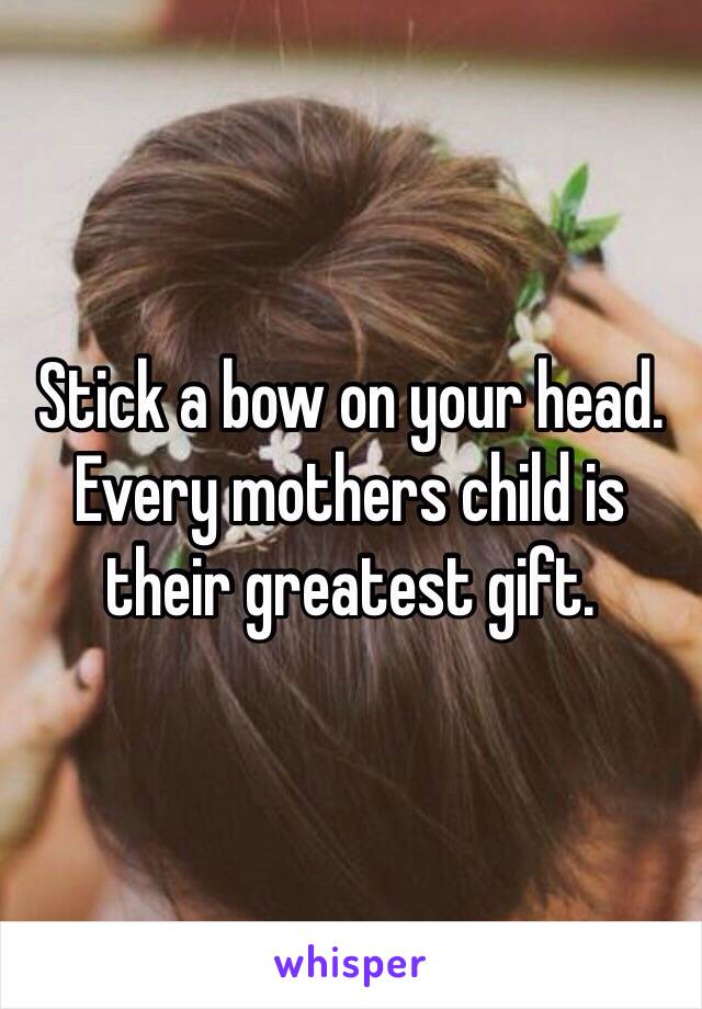 Stick a bow on your head. Every mothers child is their greatest gift.