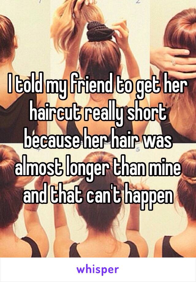 I told my friend to get her haircut really short because her hair was almost longer than mine and that can't happen