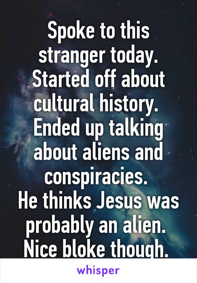 Spoke to this stranger today. Started off about cultural history. 
Ended up talking about aliens and conspiracies. 
He thinks Jesus was probably an alien. 
Nice bloke though. 