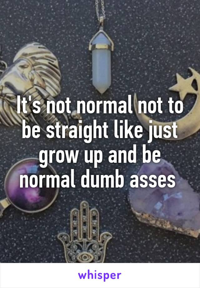 It's not normal not to be straight like just grow up and be normal dumb asses 